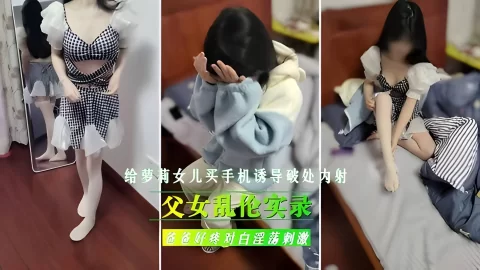 父女乱伦实录，给继女买手机，诱导女儿破处内射